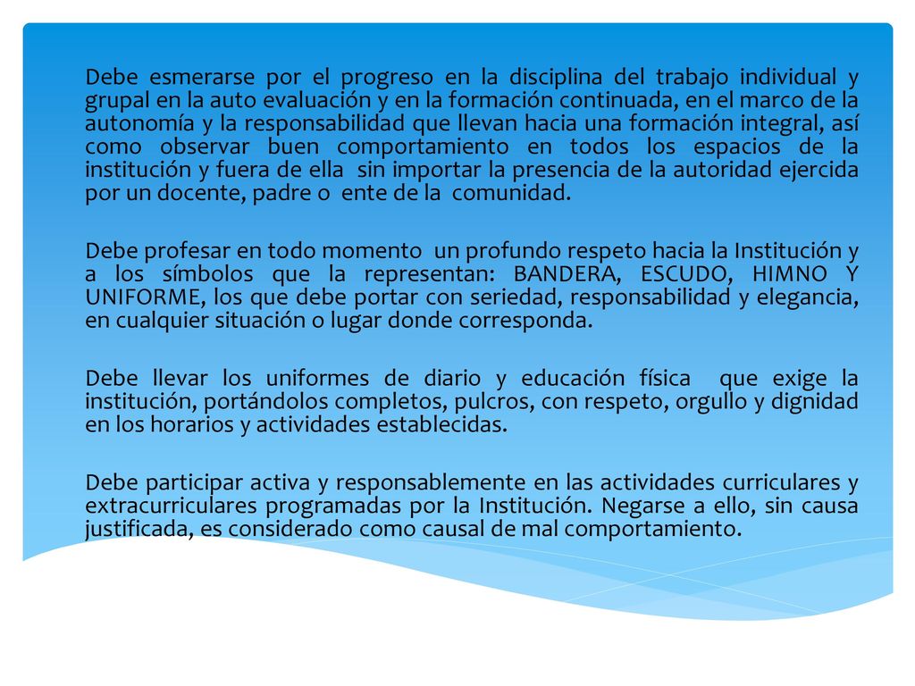Debe esmerarse por el progreso en la disciplina del trabajo individual y grupal en la auto evaluación y en la formación continuada, en el marco de la autonomía y la responsabilidad que llevan hacia una formación integral, así como observar buen comportamiento en todos los espacios de la institución y fuera de ella sin importar la presencia de la autoridad ejercida por un docente, padre o ente de la comunidad.