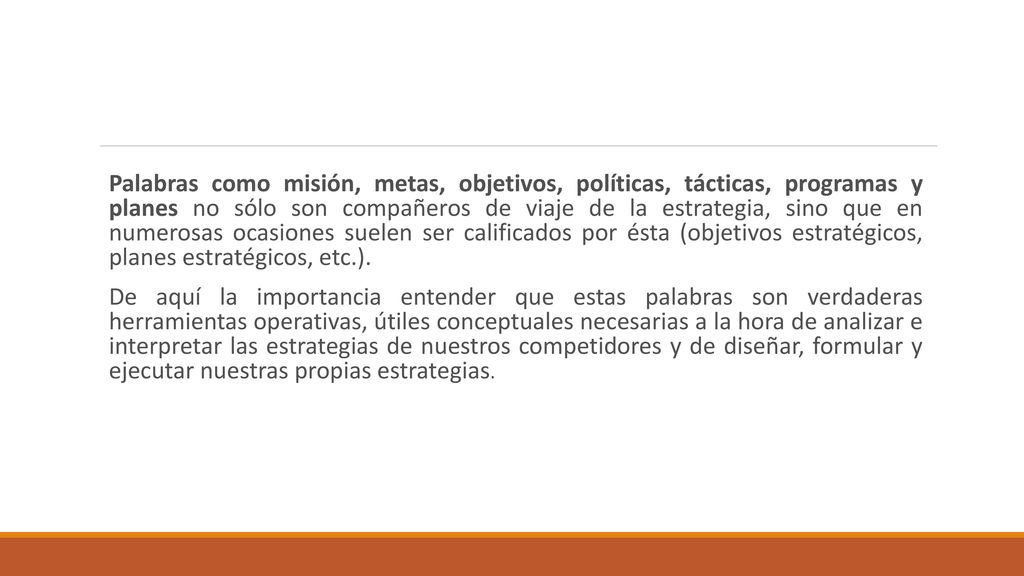 Palabras como misión, metas, objetivos, políticas, tácticas, programas y planes no sólo son compañeros de viaje de la estrategia, sino que en numerosas ocasiones suelen ser calificados por ésta (objetivos estratégicos, planes estratégicos, etc.).