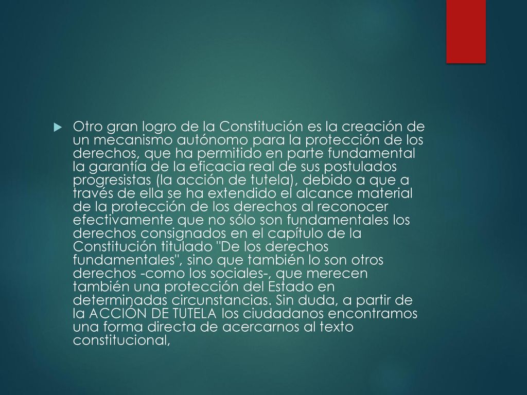 Otro gran logro de la Constitución es la creación de un mecanismo autónomo para la protección de los derechos, que ha permitido en parte fundamental la garantía de la eficacia real de sus postulados progresistas (la acción de tutela), debido a que a través de ella se ha extendido el alcance material de la protección de los derechos al reconocer efectivamente que no sólo son fundamentales los derechos consignados en el capítulo de la Constitución titulado De los derechos fundamentales , sino que también lo son otros derechos -como los sociales-, que merecen también una protección del Estado en determinadas circunstancias.
