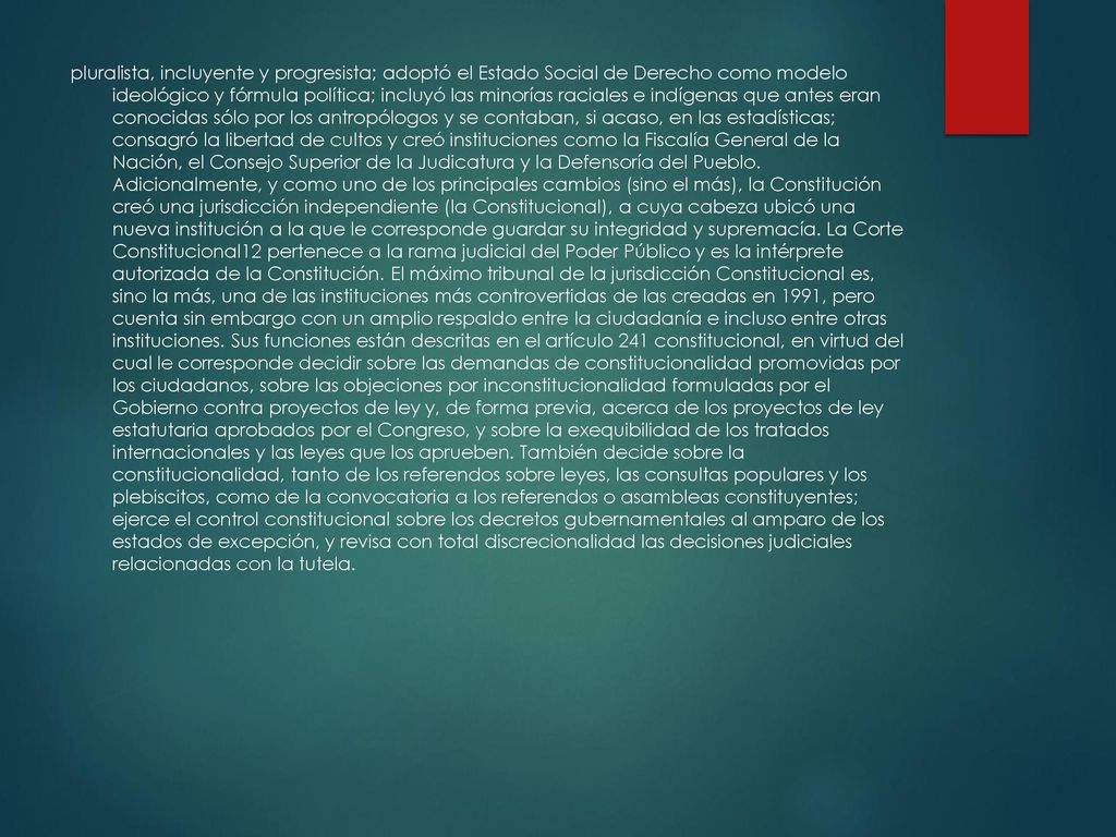 pluralista, incluyente y progresista; adoptó el Estado Social de Derecho como modelo ideológico y fórmula política; incluyó las minorías raciales e indígenas que antes eran conocidas sólo por los antropólogos y se contaban, si acaso, en las estadísticas; consagró la libertad de cultos y creó instituciones como la Fiscalía General de la Nación, el Consejo Superior de la Judicatura y la Defensoría del Pueblo.