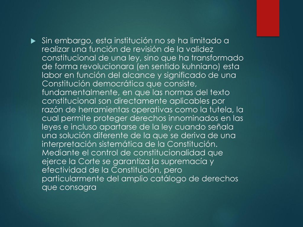 Sin embargo, esta institución no se ha limitado a realizar una función de revisión de la validez constitucional de una ley, sino que ha transformado de forma revolucionara (en sentido kuhniano) esta labor en función del alcance y significado de una Constitución democrática que consiste, fundamentalmente, en que las normas del texto constitucional son directamente aplicables por razón de herramientas operativas como la tutela, la cual permite proteger derechos innominados en las leyes e incluso apartarse de la ley cuando señala una solución diferente de la que se deriva de una interpretación sistemática de la Constitución.