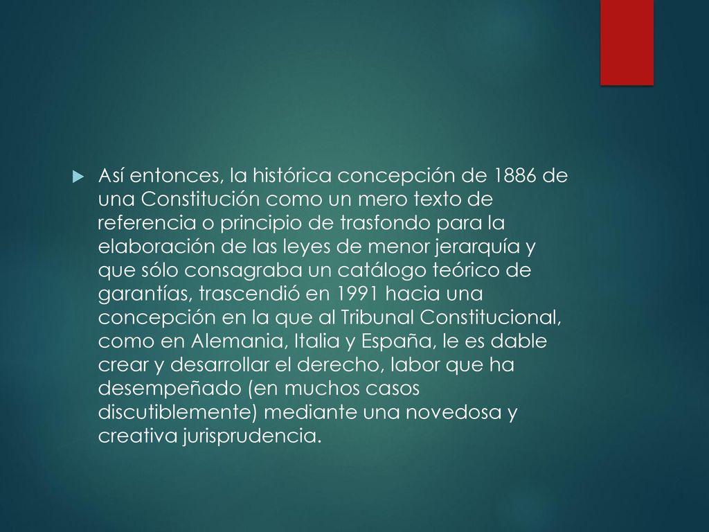 Así entonces, la histórica concepción de 1886 de una Constitución como un mero texto de referencia o principio de trasfondo para la elaboración de las leyes de menor jerarquía y que sólo consagraba un catálogo teórico de garantías, trascendió en 1991 hacia una concepción en la que al Tribunal Constitucional, como en Alemania, Italia y España, le es dable crear y desarrollar el derecho, labor que ha desempeñado (en muchos casos discutiblemente) mediante una novedosa y creativa jurisprudencia.