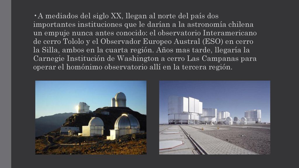 •A mediados del siglo XX, llegan al norte del país dos importantes instituciones que le darían a la astronomía chilena un empuje nunca antes conocido: el observatorio Interamericano de cerro Tololo y el Observador Europeo Austral (ESO) en cerro la Silla, ambos en la cuarta región.