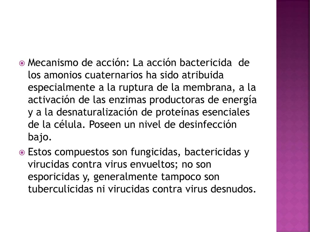 Mecanismo de acción: La acción bactericida de los amonios cuaternarios ha sido atribuida especialmente a la ruptura de la membrana, a la activación de las enzimas productoras de energía y a la desnaturalización de proteínas esenciales de la célula. Poseen un nivel de desinfección bajo.