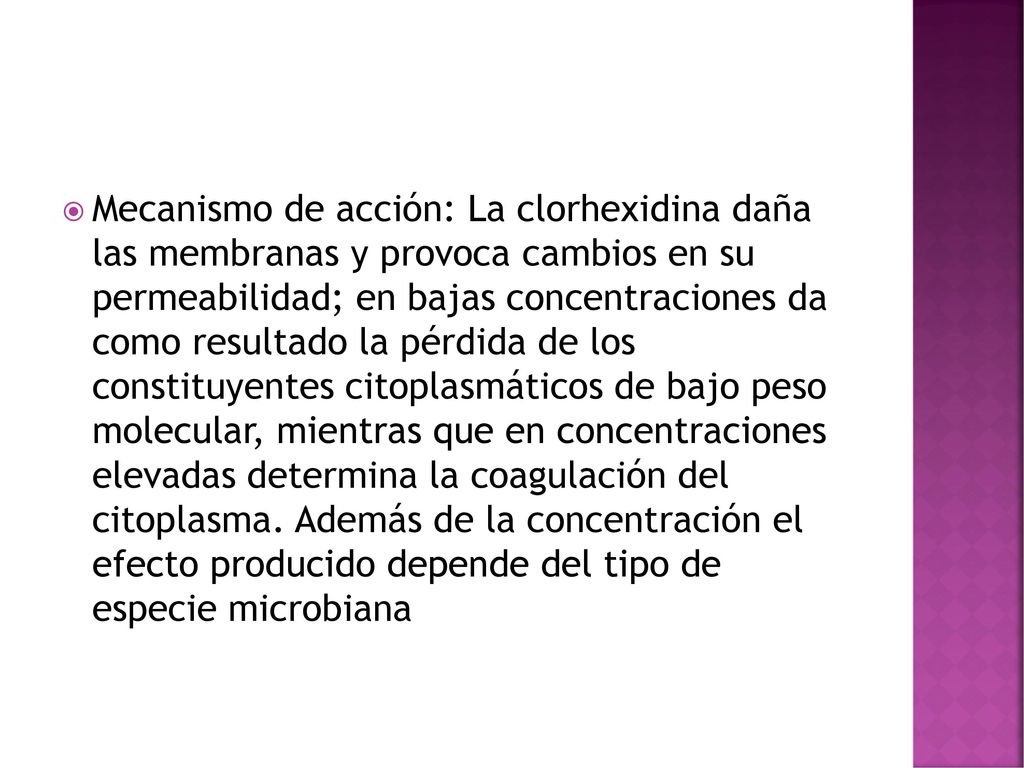 Mecanismo de acción: La clorhexidina daña las membranas y provoca cambios en su permeabilidad; en bajas concentraciones da como resultado la pérdida de los constituyentes citoplasmáticos de bajo peso molecular, mientras que en concentraciones elevadas determina la coagulación del citoplasma.