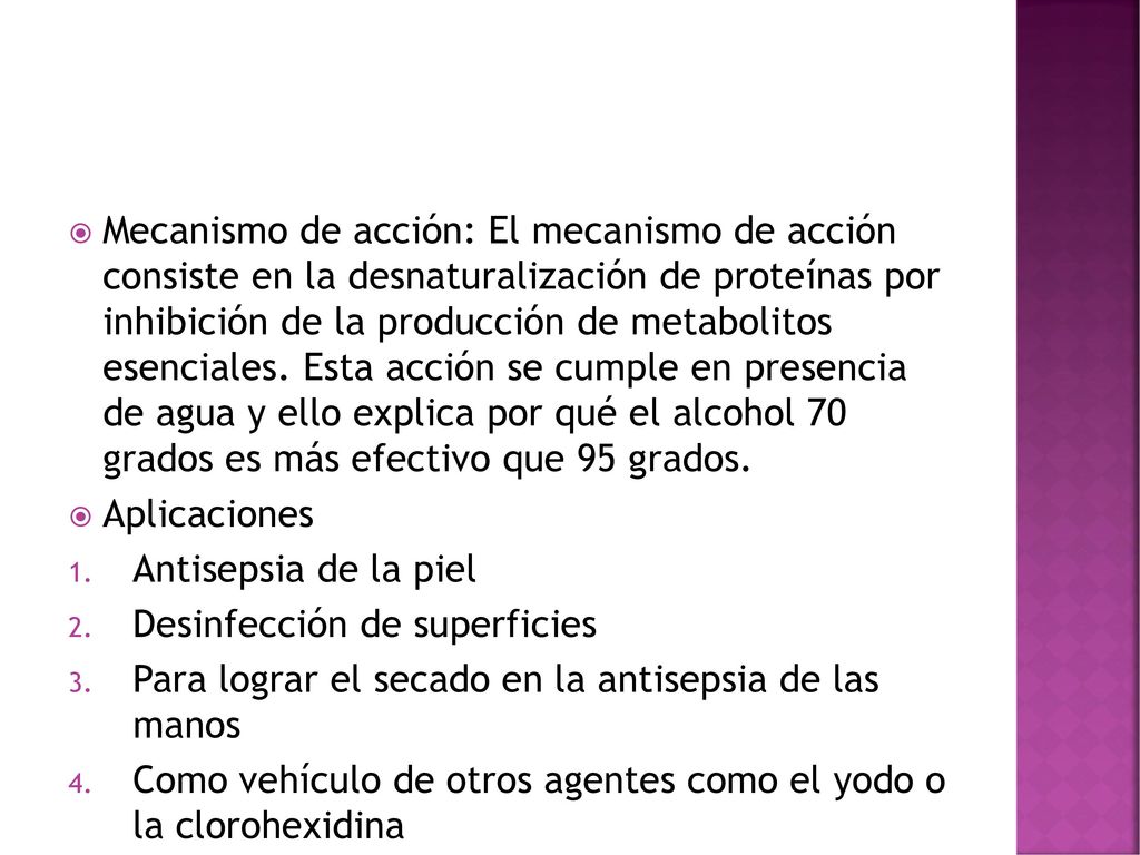 Mecanismo de acción: El mecanismo de acción consiste en la desnaturalización de proteínas por inhibición de la producción de metabolitos esenciales. Esta acción se cumple en presencia de agua y ello explica por qué el alcohol 70 grados es más efectivo que 95 grados.