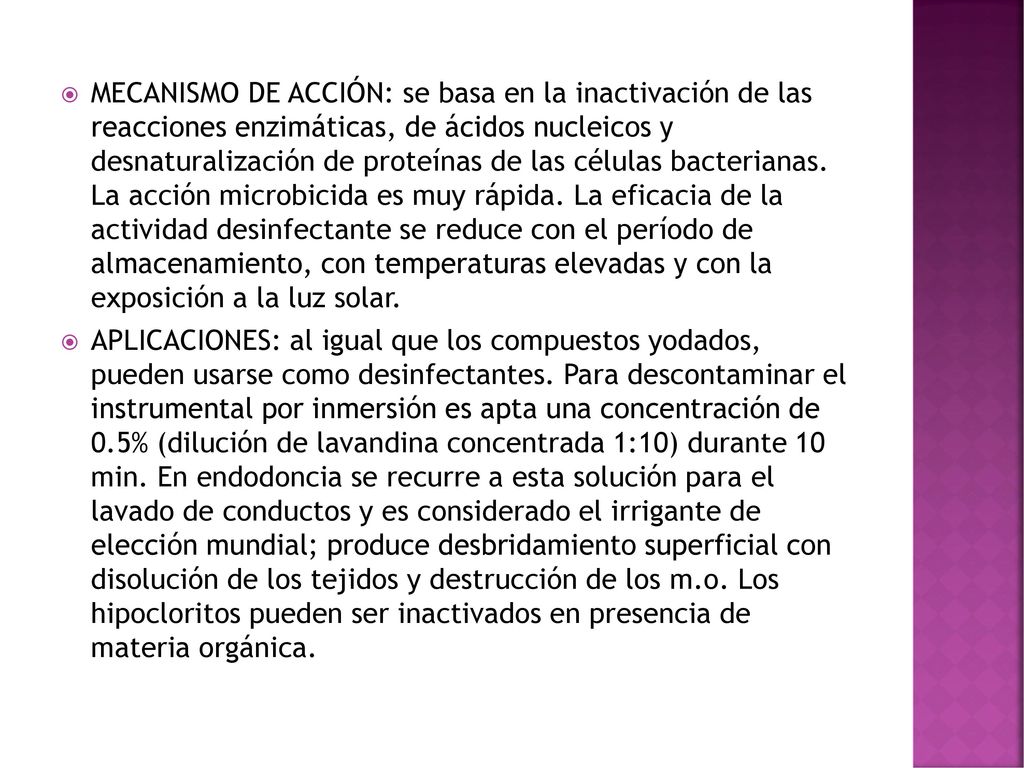 MECANISMO DE ACCIÓN: se basa en la inactivación de las reacciones enzimáticas, de ácidos nucleicos y desnaturalización de proteínas de las células bacterianas. La acción microbicida es muy rápida. La eficacia de la actividad desinfectante se reduce con el período de almacenamiento, con temperaturas elevadas y con la exposición a la luz solar.