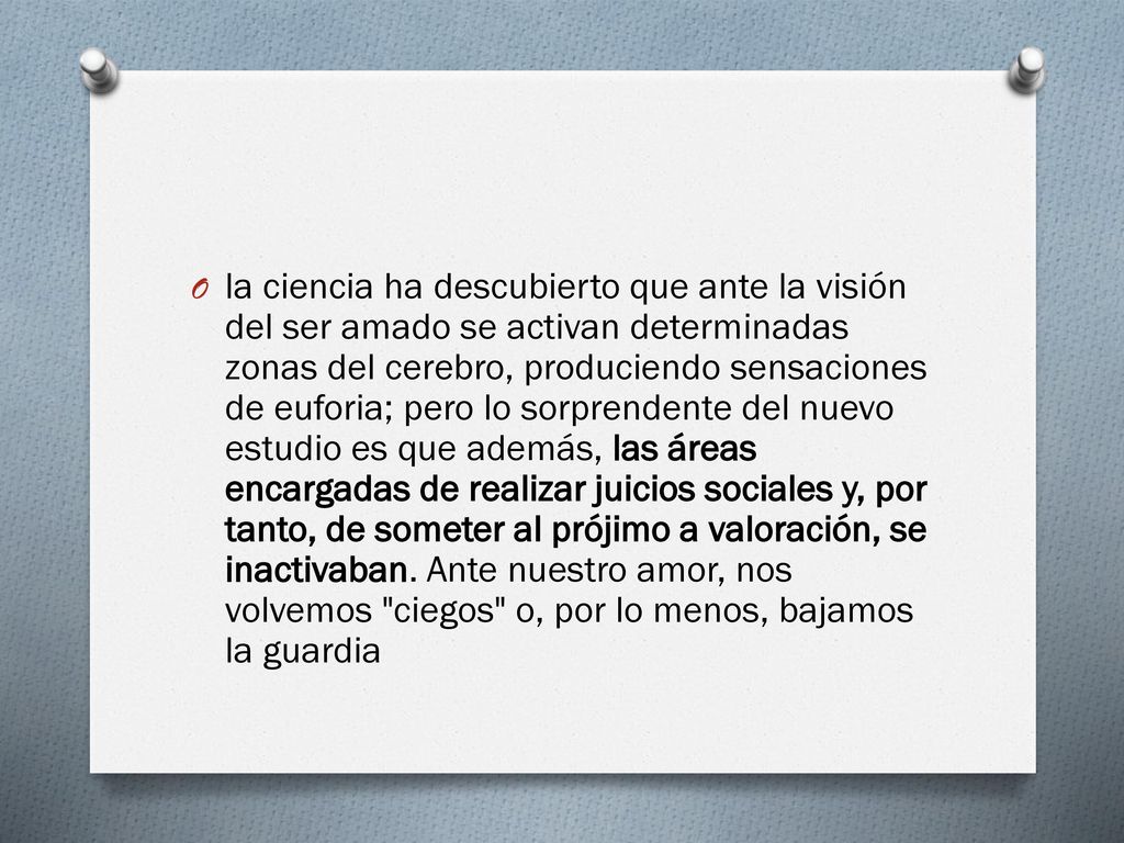 la ciencia ha descubierto que ante la visión del ser amado se activan determinadas zonas del cerebro, produciendo sensaciones de euforia; pero lo sorprendente del nuevo estudio es que además, las áreas encargadas de realizar juicios sociales y, por tanto, de someter al prójimo a valoración, se inactivaban.