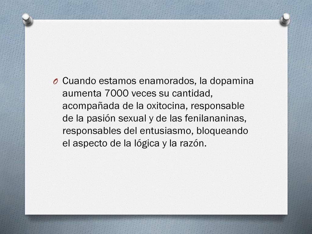 Cuando estamos enamorados, la dopamina aumenta 7000 veces su cantidad, acompañada de la oxitocina, responsable de la pasión sexual y de las fenilananinas, responsables del entusiasmo, bloqueando el aspecto de la lógica y la razón.