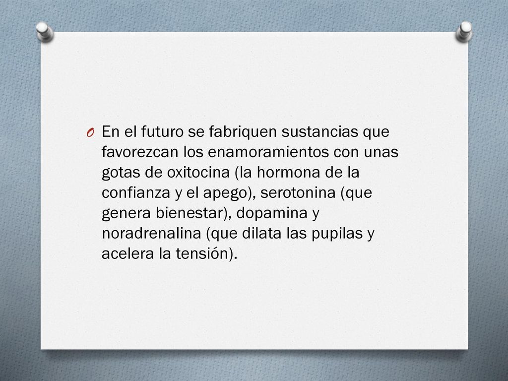En el futuro se fabriquen sustancias que favorezcan los enamoramientos con unas gotas de oxitocina (la hormona de la confianza y el apego), serotonina (que genera bienestar), dopamina y noradrenalina (que dilata las pupilas y acelera la tensión).