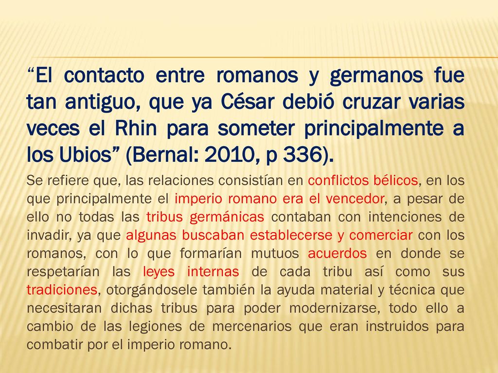 El contacto entre romanos y germanos fue tan antiguo, que ya César debió cruzar varias veces el Rhin para someter principalmente a los Ubios (Bernal: 2010, p 336).