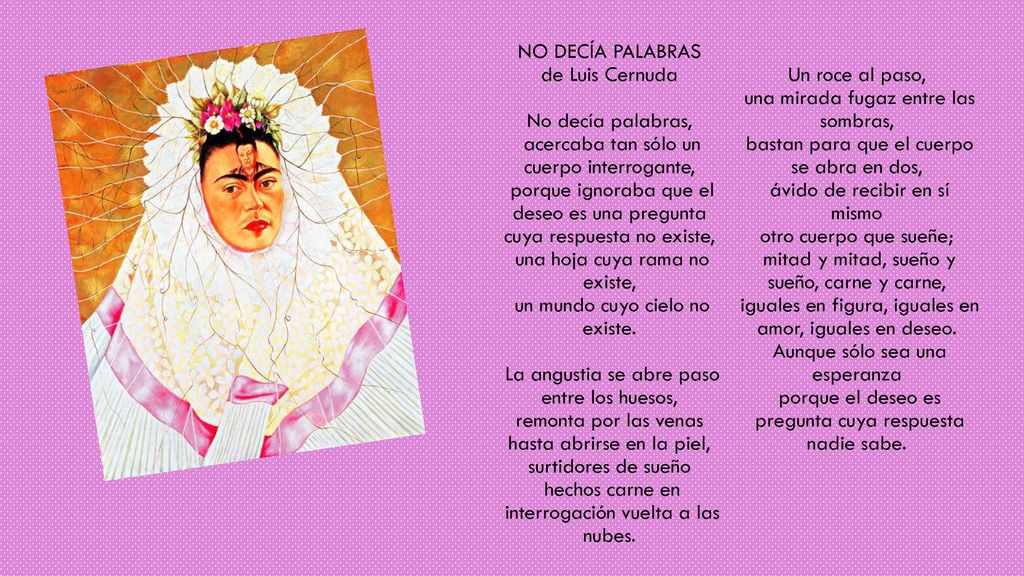 NO DECÍA PALABRAS de Luis Cernuda No decía palabras, acercaba tan sólo un cuerpo interrogante, porque ignoraba que el deseo es una pregunta cuya respuesta no existe, una hoja cuya rama no existe, un mundo cuyo cielo no existe. La angustia se abre paso entre los huesos, remonta por las venas hasta abrirse en la piel, surtidores de sueño hechos carne en interrogación vuelta a las nubes. Un roce al paso, una mirada fugaz entre las sombras, bastan para que el cuerpo se abra en dos, ávido de recibir en sí mismo otro cuerpo que sueñe; mitad y mitad, sueño y sueño, carne y carne, iguales en figura, iguales en amor, iguales en deseo. Aunque sólo sea una esperanza porque el deseo es pregunta cuya respuesta nadie sabe.