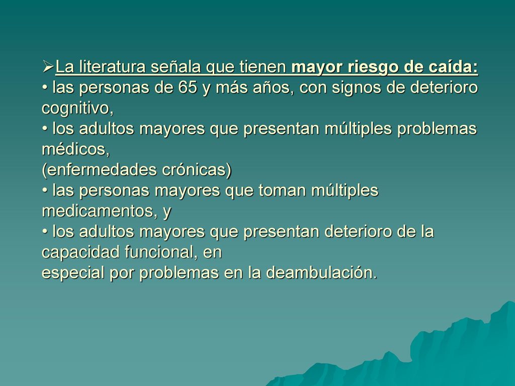 La literatura señala que tienen mayor riesgo de caída: • las personas de 65 y más años, con signos de deterioro cognitivo, • los adultos mayores que presentan múltiples problemas médicos, (enfermedades crónicas) • las personas mayores que toman múltiples medicamentos, y • los adultos mayores que presentan deterioro de la capacidad funcional, en especial por problemas en la deambulación.