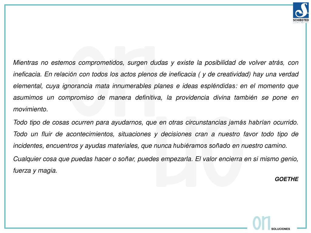 Mientras no estemos comprometidos, surgen dudas y existe la posibilidad de volver atrás, con ineficacia. En relación con todos los actos plenos de ineficacia ( y de creatividad) hay una verdad elemental, cuya ignorancia mata innumerables planes e ideas espléndidas: en el momento que asumimos un compromiso de manera definitiva, la providencia divina también se pone en movimiento.