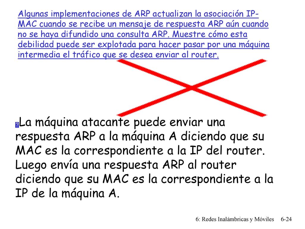 Algunas implementaciones de ARP actualizan la asociación IP-MAC cuando se recibe un mensaje de respuesta ARP aún cuando no se haya difundido una consulta ARP. Muestre cómo esta debilidad puede ser explotada para hacer pasar por una máquina intermedia el tráfico que se desea enviar al router.