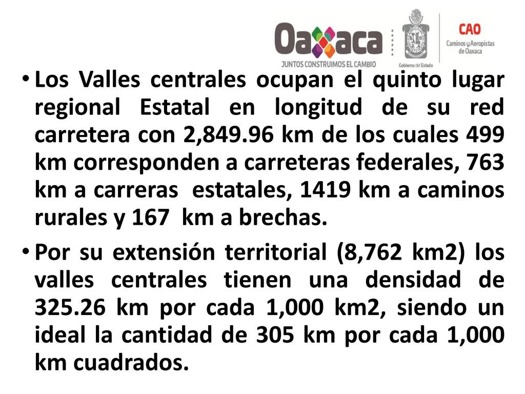 Los Valles centrales ocupan el quinto lugar regional Estatal en longitud de su red carretera con 2, km de los cuales 499 km corresponden a carreteras federales, 763 km a carreras estatales, 1419 km a caminos rurales y 167 km a brechas.