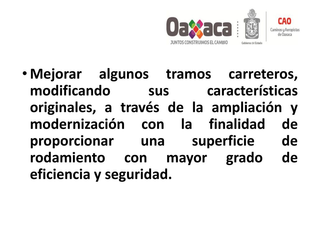 Mejorar algunos tramos carreteros, modificando sus características originales, a través de la ampliación y modernización con la finalidad de proporcionar una superficie de rodamiento con mayor grado de eficiencia y seguridad.