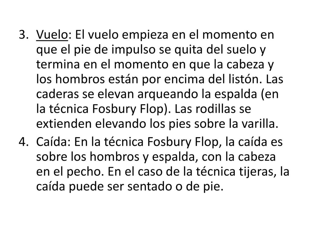 Vuelo: El vuelo empieza en el momento en que el pie de impulso se quita del suelo y termina en el momento en que la cabeza y los hombros están por encima del listón. Las caderas se elevan arqueando la espalda (en la técnica Fosbury Flop). Las rodillas se extienden elevando los pies sobre la varilla.
