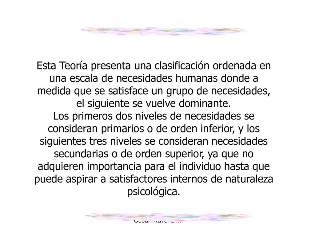 Esta Teoría presenta una clasificación ordenada en una escala de necesidades humanas donde a medida que se satisface un grupo de necesidades, el siguiente se vuelve dominante.