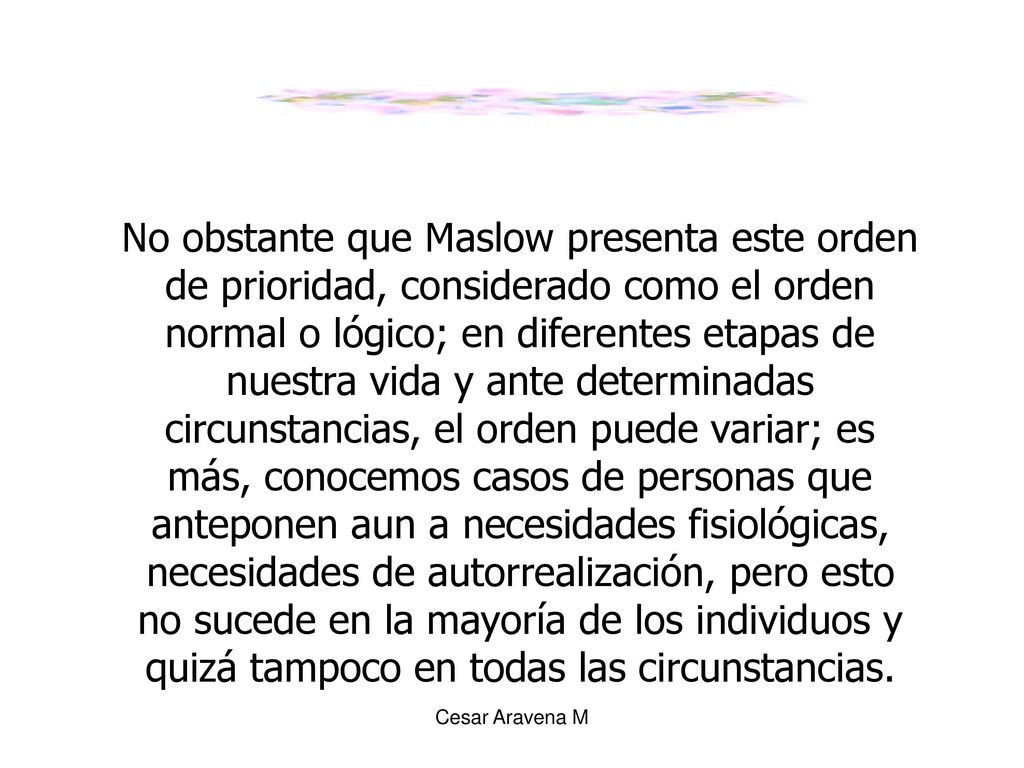 No obstante que Maslow presenta este orden de prioridad, considerado como el orden normal o lógico; en diferentes etapas de nuestra vida y ante determinadas circunstancias, el orden puede variar; es más, conocemos casos de personas que anteponen aun a necesidades fisiológicas, necesidades de autorrealización, pero esto no sucede en la mayoría de los individuos y quizá tampoco en todas las circunstancias.