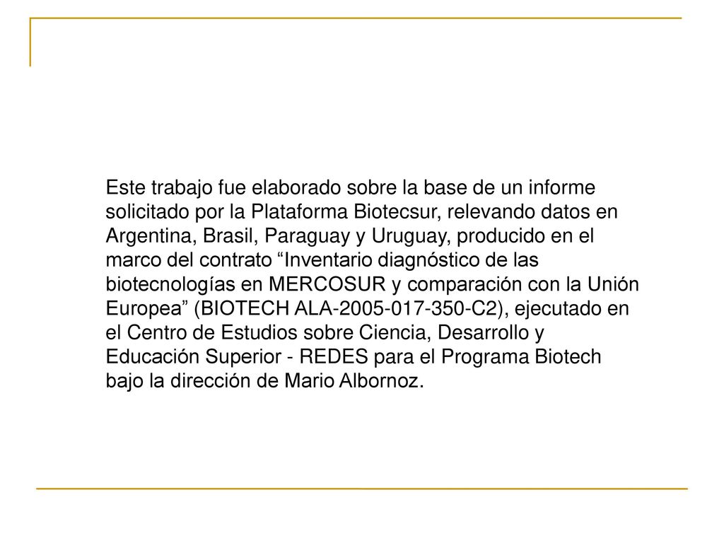 Este trabajo fue elaborado sobre la base de un informe solicitado por la Plataforma Biotecsur, relevando datos en Argentina, Brasil, Paraguay y Uruguay, producido en el marco del contrato Inventario diagnóstico de las biotecnologías en MERCOSUR y comparación con la Unión Europea (BIOTECH ALA C2), ejecutado en el Centro de Estudios sobre Ciencia, Desarrollo y Educación Superior - REDES para el Programa Biotech bajo la dirección de Mario Albornoz.