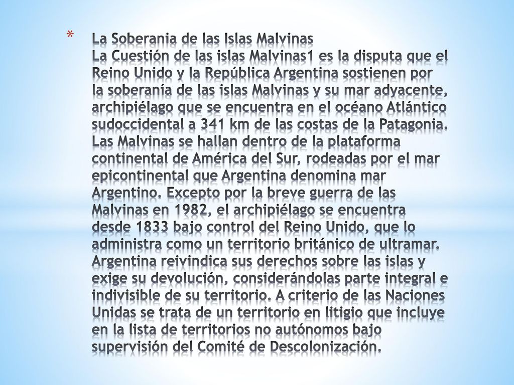 La Soberania de las Islas Malvinas La Cuestión de las islas Malvinas1 es la disputa que el Reino Unido y la República Argentina sostienen por la soberanía de las islas Malvinas y su mar adyacente, archipiélago que se encuentra en el océano Atlántico sudoccidental a 341 km de las costas de la Patagonia.