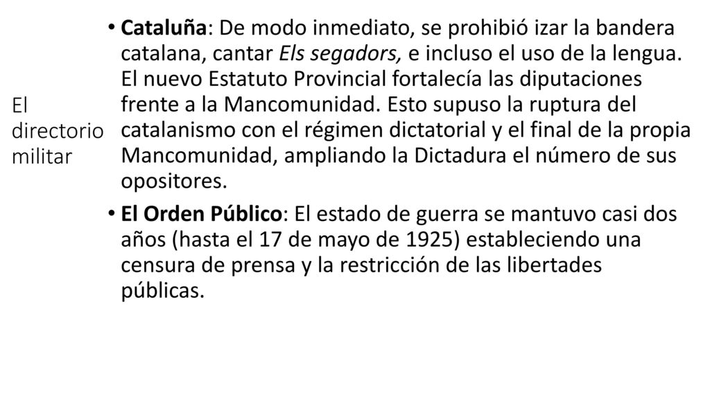 Cataluña: De modo inmediato, se prohibió izar la bandera catalana, cantar Els segadors, e incluso el uso de la lengua. El nuevo Estatuto Provincial fortalecía las diputaciones frente a la Mancomunidad. Esto supuso la ruptura del catalanismo con el régimen dictatorial y el final de la propia Mancomunidad, ampliando la Dictadura el número de sus opositores.
