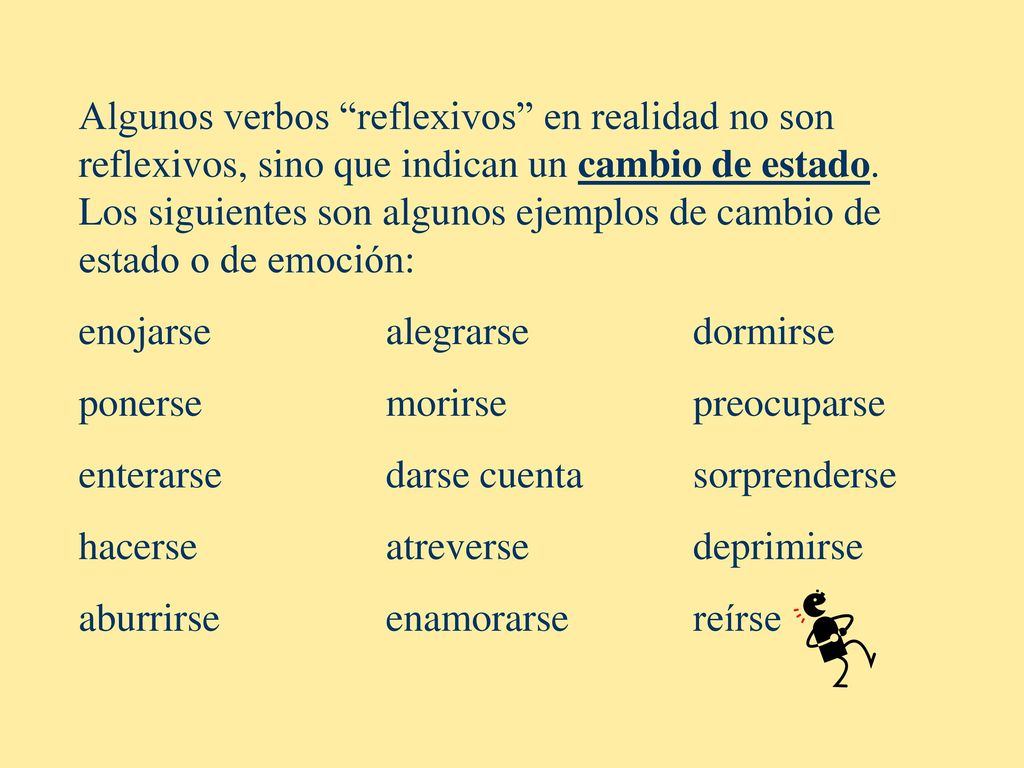 Algunos verbos reflexivos en realidad no son reflexivos, sino que indican un cambio de estado. Los siguientes son algunos ejemplos de cambio de estado o de emoción: