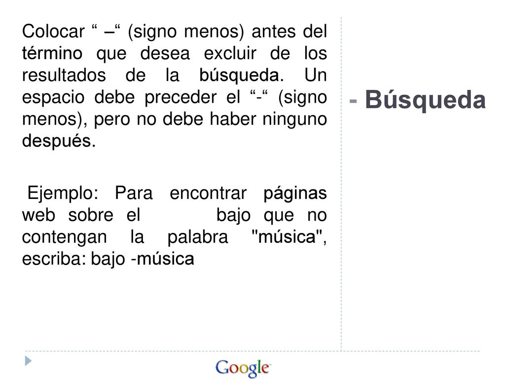 Colocar – (signo menos) antes del término que desea excluir de los resultados de la búsqueda. Un espacio debe preceder el - (signo menos), pero no debe haber ninguno después. Ejemplo: Para encontrar páginas web sobre el bajo que no contengan la palabra música , escriba: bajo -música