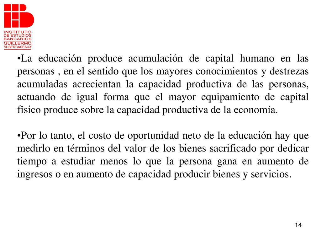 La educación produce acumulación de capital humano en las personas , en el sentido que los mayores conocimientos y destrezas acumuladas acrecientan la capacidad productiva de las personas, actuando de igual forma que el mayor equipamiento de capital físico produce sobre la capacidad productiva de la economía.