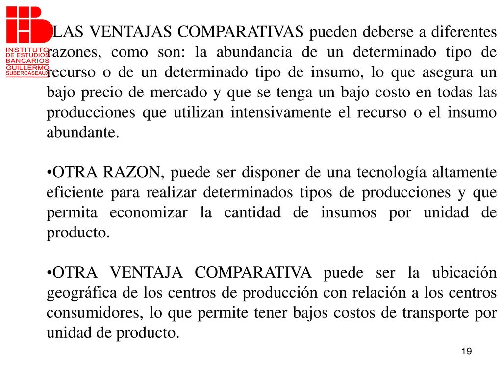 LAS VENTAJAS COMPARATIVAS pueden deberse a diferentes razones, como son: la abundancia de un determinado tipo de recurso o de un determinado tipo de insumo, lo que asegura un bajo precio de mercado y que se tenga un bajo costo en todas las producciones que utilizan intensivamente el recurso o el insumo abundante.
