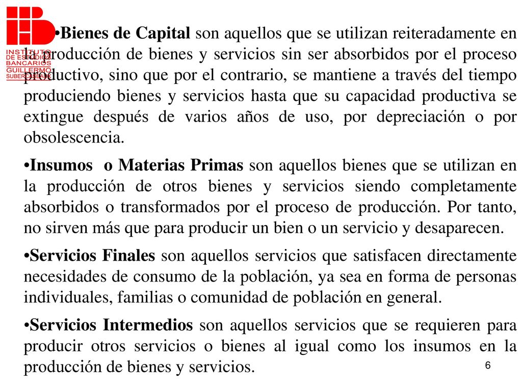 •Bienes de Capital son aquellos que se utilizan reiteradamente en la producción de bienes y servicios sin ser absorbidos por el proceso productivo, sino que por el contrario, se mantiene a través del tiempo produciendo bienes y servicios hasta que su capacidad productiva se extingue después de varios años de uso, por depreciación o por obsolescencia.