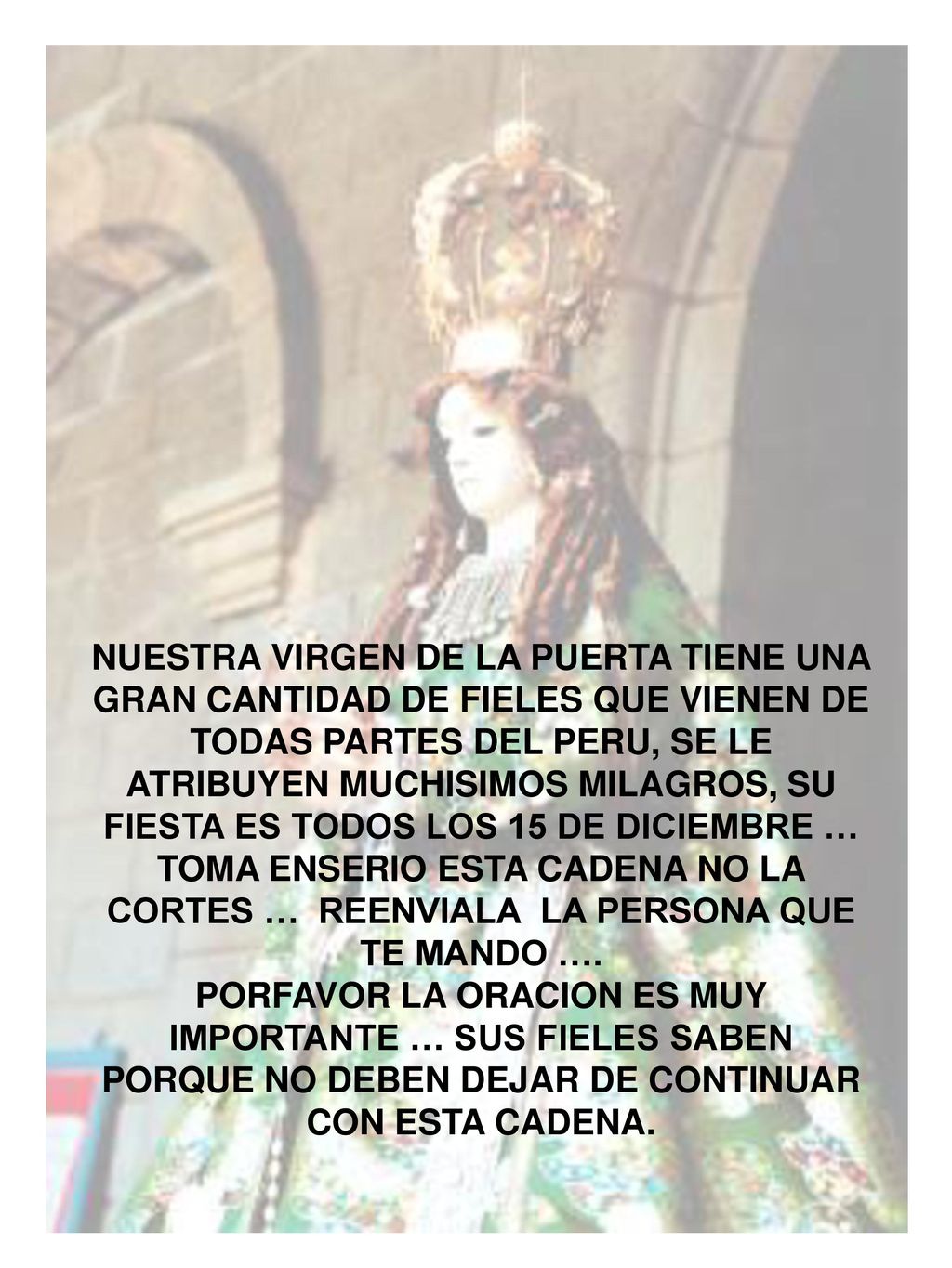 NUESTRA VIRGEN DE LA PUERTA TIENE UNA GRAN CANTIDAD DE FIELES QUE VIENEN DE TODAS PARTES DEL PERU, SE LE ATRIBUYEN MUCHISIMOS MILAGROS, SU FIESTA ES TODOS LOS 15 DE DICIEMBRE … TOMA ENSERIO ESTA CADENA NO LA CORTES … REENVIALA LA PERSONA QUE TE MANDO ….