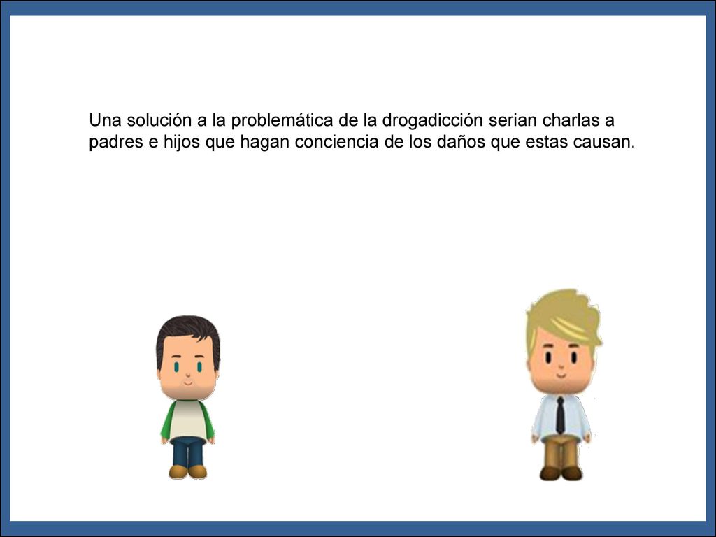 Una solución a la problemática de la drogadicción serian charlas a padres e hijos que hagan conciencia de los daños que estas causan.