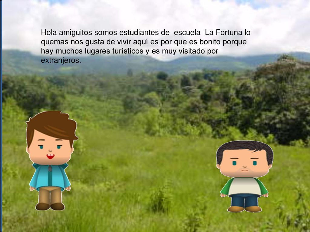 Hola amiguitos somos estudiantes de escuela La Fortuna lo quemas nos gusta de vivir aquí es por que es bonito porque hay muchos lugares turísticos y es muy visitado por extranjeros.