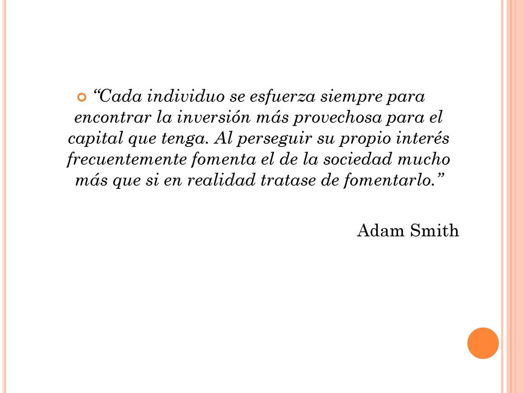 Cada individuo se esfuerza siempre para encontrar la inversión más provechosa para el capital que tenga. Al perseguir su propio interés frecuentemente fomenta el de la sociedad mucho más que si en realidad tratase de fomentarlo.
