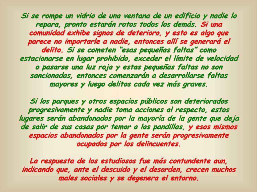 Si se rompe un vidrio de una ventana de un edificio y nadie lo repara, pronto estarán rotos todos los demás. Si una comunidad exhibe signos de deterioro, y esto es algo que parece no importarle a nadie, entonces allí se generará el delito. Si se cometen esas pequeñas faltas como estacionarse en lugar prohibido, exceder el límite de velocidad o pasarse una luz roja y estas pequeñas faltas no son sancionadas, entonces comenzarán a desarrollarse faltas mayores y luego delitos cada vez más graves.
