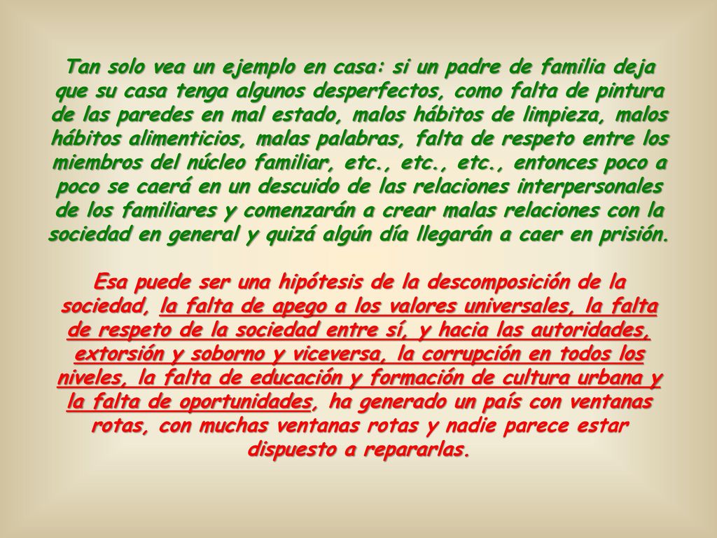 Tan solo vea un ejemplo en casa: si un padre de familia deja que su casa tenga algunos desperfectos, como falta de pintura de las paredes en mal estado, malos hábitos de limpieza, malos hábitos alimenticios, malas palabras, falta de respeto entre los miembros del núcleo familiar, etc., etc., etc., entonces poco a poco se caerá en un descuido de las relaciones interpersonales de los familiares y comenzarán a crear malas relaciones con la sociedad en general y quizá algún día llegarán a caer en prisión.