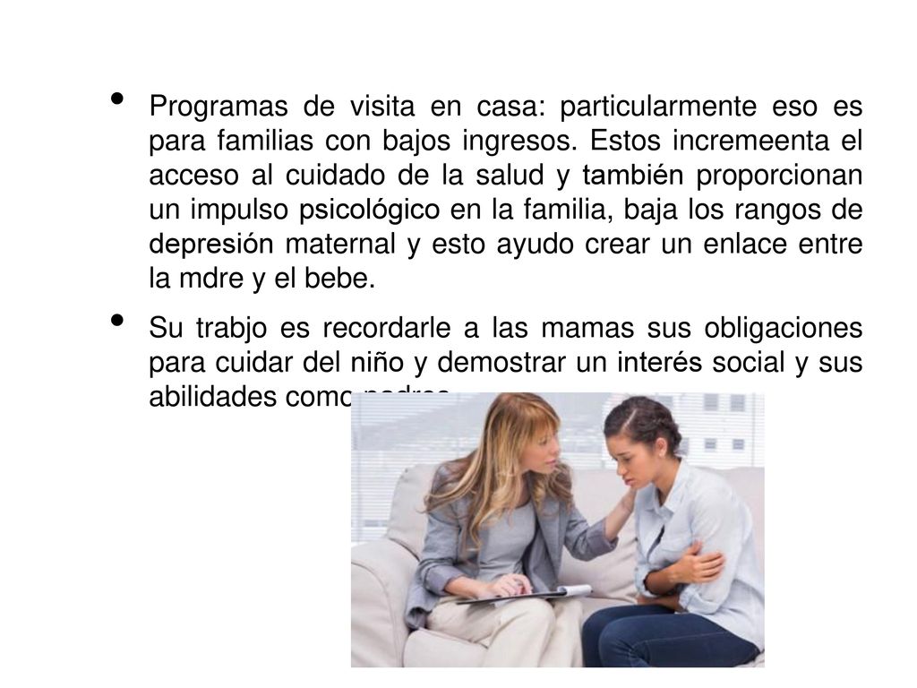 Programas de visita en casa: particularmente eso es para familias con bajos ingresos. Estos incremeenta el acceso al cuidado de la salud y también proporcionan un impulso psicológico en la familia, baja los rangos de depresión maternal y esto ayudo crear un enlace entre la mdre y el bebe.