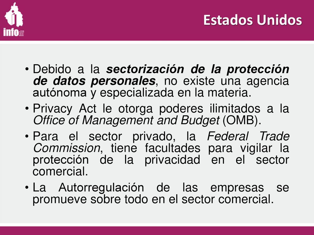 Estados Unidos Debido a la sectorización de la protección de datos personales, no existe una agencia autónoma y especializada en la materia.