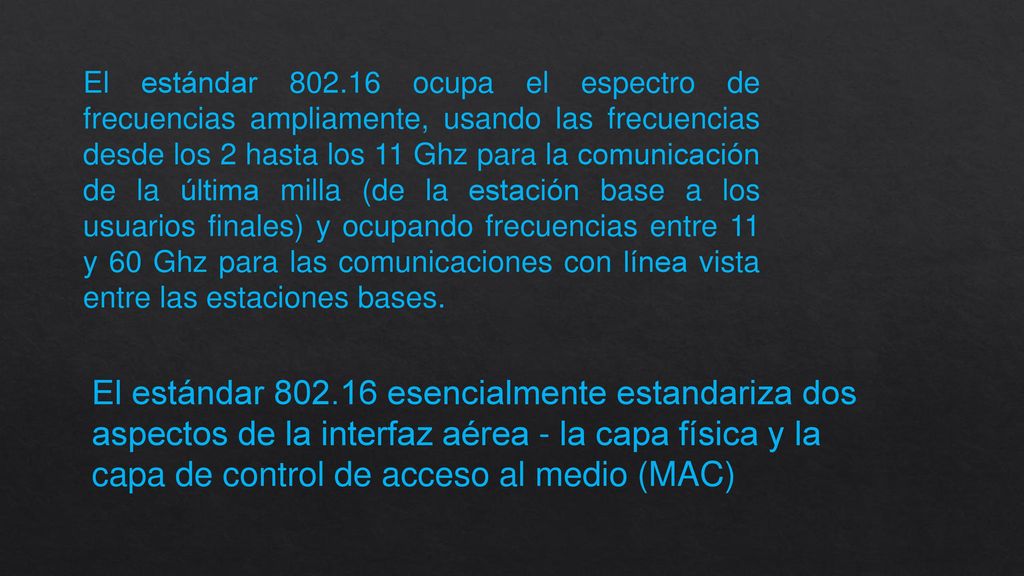 El estándar ocupa el espectro de frecuencias ampliamente, usando las frecuencias desde los 2 hasta los 11 Ghz para la comunicación de la última milla (de la estación base a los usuarios finales) y ocupando frecuencias entre 11 y 60 Ghz para las comunicaciones con línea vista entre las estaciones bases.