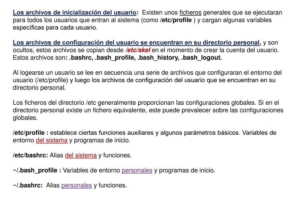 Los archivos de inicialización del usuario: Existen unos ficheros generales que se ejecutaran para todos los usuarios que entran al sistema (como /etc/profile ) y cargan algunas variables específicas para cada usuario.