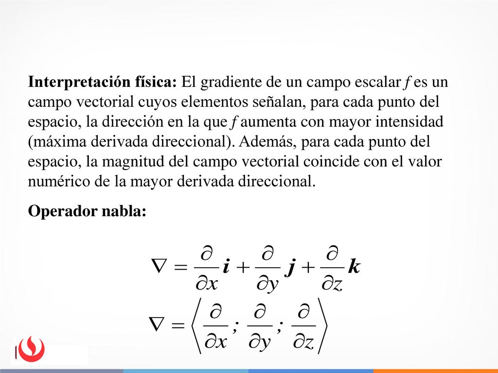 Interpretación física: El gradiente de un campo escalar f es un campo vectorial cuyos elementos señalan, para cada punto del espacio, la dirección en la que f aumenta con mayor intensidad (máxima derivada direccional). Además, para cada punto del espacio, la magnitud del campo vectorial coincide con el valor numérico de la mayor derivada direccional.
