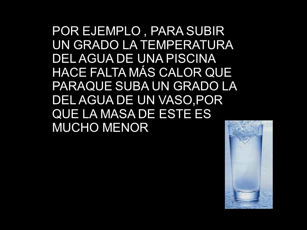 POR EJEMPLO , PARA SUBIR UN GRADO LA TEMPERATURA DEL AGUA DE UNA PISCINA HACE FALTA MÁS CALOR QUE PARAQUE SUBA UN GRADO LA DEL AGUA DE UN VASO,POR QUE LA MASA DE ESTE ES MUCHO MENOR