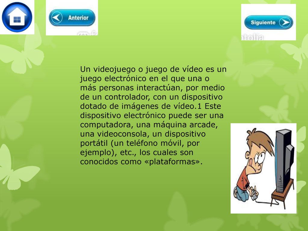 Un videojuego o juego de vídeo es un juego electrónico en el que una o más personas interactúan, por medio de un controlador, con un dispositivo dotado de imágenes de vídeo.1 Este dispositivo electrónico puede ser una computadora, una máquina arcade, una videoconsola, un dispositivo portátil (un teléfono móvil, por ejemplo), etc., los cuales son conocidos como «plataformas».