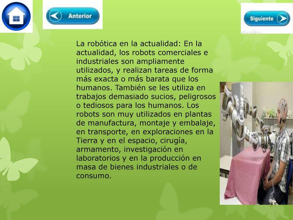 La robótica en la actualidad: En la actualidad, los robots comerciales e industriales son ampliamente utilizados, y realizan tareas de forma más exacta o más barata que los humanos. También se les utiliza en trabajos demasiado sucios, peligrosos o tediosos para los humanos. Los robots son muy utilizados en plantas de manufactura, montaje y embalaje, en transporte, en exploraciones en la Tierra y en el espacio, cirugía, armamento, investigación en laboratorios y en la producción en masa de bienes industriales o de consumo.