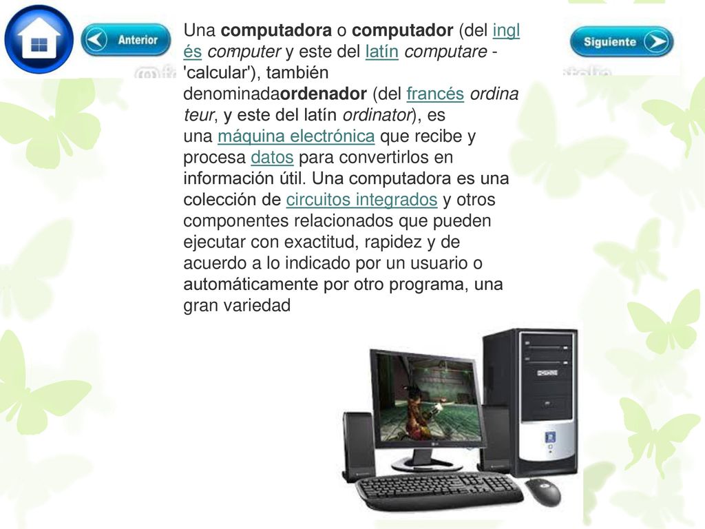 Una computadora o computador (del inglés computer y este del latín computare - calcular ), también denominadaordenador (del francés ordinateur, y este del latín ordinator), es una máquina electrónica que recibe y procesa datos para convertirlos en información útil. Una computadora es una colección de circuitos integrados y otros componentes relacionados que pueden ejecutar con exactitud, rapidez y de acuerdo a lo indicado por un usuario o automáticamente por otro programa, una gran variedad