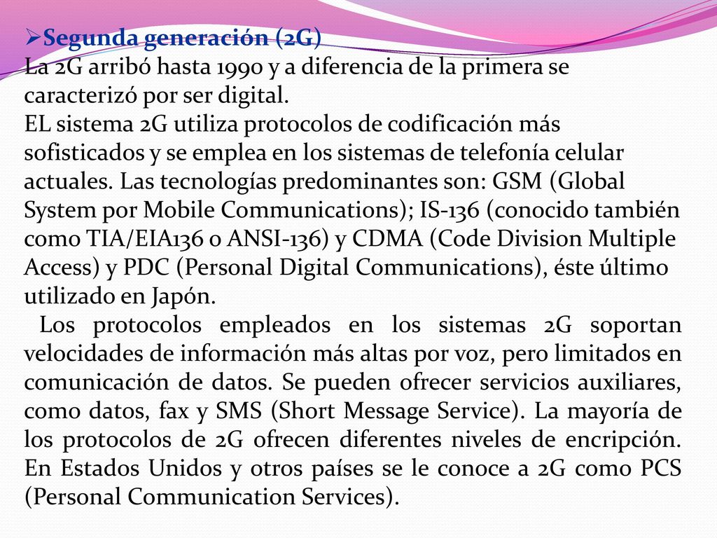 Segunda generación (2G) La 2G arribó hasta 1990 y a diferencia de la primera se caracterizó por ser digital. EL sistema 2G utiliza protocolos de codificación más sofisticados y se emplea en los sistemas de telefonía celular actuales. Las tecnologías predominantes son: GSM (Global System por Mobile Communications); IS-136 (conocido también como TIA/EIA136 o ANSI-136) y CDMA (Code Division Multiple Access) y PDC (Personal Digital Communications), éste último utilizado en Japón.