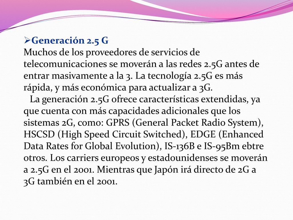 Generación 2.5 G Muchos de los proveedores de servicios de telecomunicaciones se moverán a las redes 2.5G antes de entrar masivamente a la 3. La tecnología 2.5G es más rápida, y más económica para actualizar a 3G.