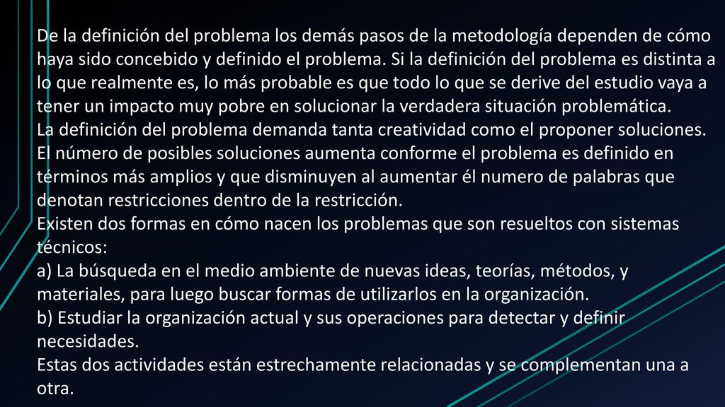 De la definición del problema los demás pasos de la metodología dependen de cómo haya sido concebido y definido el problema. Si la definición del problema es distinta a lo que realmente es, lo más probable es que todo lo que se derive del estudio vaya a tener un impacto muy pobre en solucionar la verdadera situación problemática.